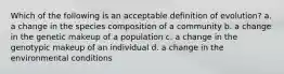 Which of the following is an acceptable definition of evolution? a. a change in the species composition of a community b. a change in the genetic makeup of a population c. a change in the genotypic makeup of an individual d. a change in the environmental conditions