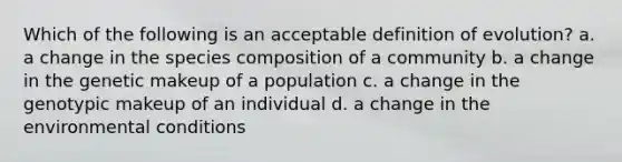 Which of the following is an acceptable definition of evolution? a. a change in the species composition of a community b. a change in the genetic makeup of a population c. a change in the genotypic makeup of an individual d. a change in the environmental conditions