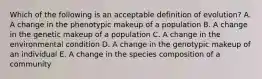 Which of the following is an acceptable definition of evolution? A. A change in the phenotypic makeup of a population B. A change in the genetic makeup of a population C. A change in the environmental condition D. A change in the genotypic makeup of an individual E. A change in the species composition of a community