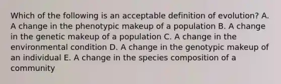 Which of the following is an acceptable definition of evolution? A. A change in the phenotypic makeup of a population B. A change in the genetic makeup of a population C. A change in the environmental condition D. A change in the genotypic makeup of an individual E. A change in the species composition of a community