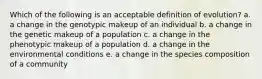 Which of the following is an acceptable definition of evolution? a. a change in the genotypic makeup of an individual b. a change in the genetic makeup of a population c. a change in the phenotypic makeup of a population d. a change in the environmental conditions e. a change in the species composition of a community