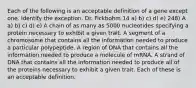 Each of the following is an acceptable definition of a gene except one. Identify the exception. Dr. Fickbohm 14 a) b) c) d) e) 248) A a) b) c) d) e) A chain of as many as 5000 nucleotides specifying a protein necessary to exhibit a given trait. A segment of a chromosome that contains all the information needed to produce a particular polypeptide. A region of DNA that contains all the information needed to produce a molecule of mRNA. A strand of DNA that contains all the information needed to produce all of the proteins necessary to exhibit a given trait. Each of these is an acceptable definition.