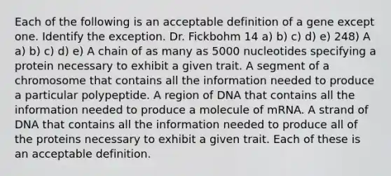 Each of the following is an acceptable definition of a gene except one. Identify the exception. Dr. Fickbohm 14 a) b) c) d) e) 248) A a) b) c) d) e) A chain of as many as 5000 nucleotides specifying a protein necessary to exhibit a given trait. A segment of a chromosome that contains all the information needed to produce a particular polypeptide. A region of DNA that contains all the information needed to produce a molecule of mRNA. A strand of DNA that contains all the information needed to produce all of the proteins necessary to exhibit a given trait. Each of these is an acceptable definition.