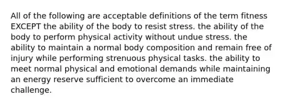 All of the following are acceptable definitions of the term fitness EXCEPT the ability of the body to resist stress. the ability of the body to perform physical activity without undue stress. the ability to maintain a normal body composition and remain free of injury while performing strenuous physical tasks. the ability to meet normal physical and emotional demands while maintaining an energy reserve sufficient to overcome an immediate challenge.