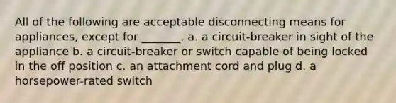 All of the following are acceptable disconnecting means for appliances, except for _______. a. a circuit-breaker in sight of the appliance b. a circuit-breaker or switch capable of being locked in the off position c. an attachment cord and plug d. a horsepower-rated switch