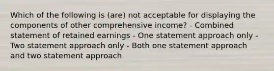 Which of the following is (are) not acceptable for displaying the components of other comprehensive income? - Combined statement of retained earnings - One statement approach only - Two statement approach only - Both one statement approach and two statement approach