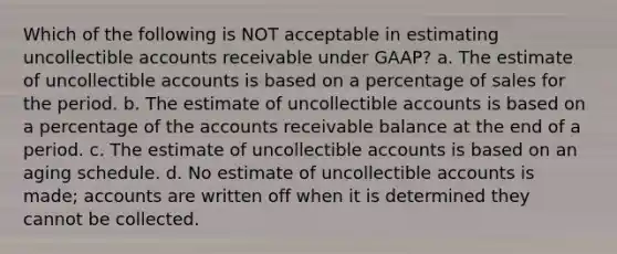 Which of the following is NOT acceptable in estimating uncollectible accounts receivable under GAAP? a. The estimate of uncollectible accounts is based on a percentage of sales for the period. b. The estimate of uncollectible accounts is based on a percentage of the accounts receivable balance at the end of a period. c. The estimate of uncollectible accounts is based on an aging schedule. d. No estimate of uncollectible accounts is made; accounts are written off when it is determined they cannot be collected.