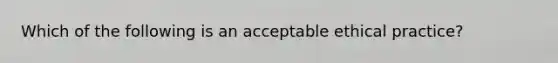 Which of the following is an acceptable ethical practice?