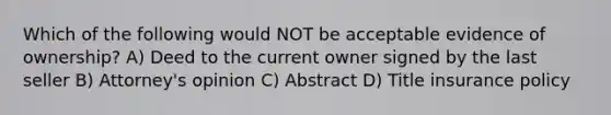 Which of the following would NOT be acceptable evidence of ownership? A) Deed to the current owner signed by the last seller B) Attorney's opinion C) Abstract D) Title insurance policy