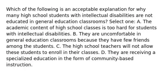 Which of the following is an acceptable explanation for why many high school students with intellectual disabilities are not educated in general education classrooms? Select one: A. The academic content of high school classes is too hard for students with intellectual disabilities. B. They are uncomfortable in general education classrooms because they have few friends among the students. C. The high school teachers will not allow these students to enroll in their classes. D. They are receiving a specialized education in the form of community-based instruction.