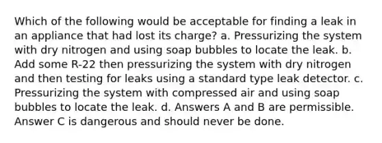 Which of the following would be acceptable for finding a leak in an appliance that had lost its charge? a. Pressurizing the system with dry nitrogen and using soap bubbles to locate the leak. b. Add some R-22 then pressurizing the system with dry nitrogen and then testing for leaks using a standard type leak detector. c. Pressurizing the system with compressed air and using soap bubbles to locate the leak. d. Answers A and B are permissible. Answer C is dangerous and should never be done.