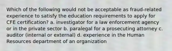 Which of the following would not be acceptable as fraud-related experience to satisfy the education requirements to apply for CFE certification? a. investigator for a law enforcement agency or in the private sector b. paralegal for a prosecuting attorney c. auditor (internal or external) d. experience in the Human Resources department of an organization