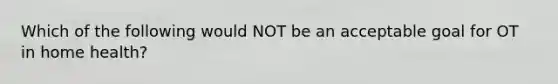 Which of the following would NOT be an acceptable goal for OT in home health?