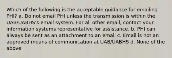 Which of the following is the acceptable guidance for emailing PHI? a. Do not email PHI unless the transmission is within the UAB/UABHS's email system. For all other email, contact your information systems representative for assistance. b. PHI can always be sent as an attachment to an email c. Email is not an approved means of communication at UAB/UABHS d. None of the above