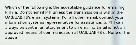 Which of the following is the acceptable guidance for emailing PHI? a. Do not email PHI unless the transmission is within the UAB/UABHS's email systems. For all other email, contact your information systems representative for assistance. b. PHI can always be sent in an attachment to an email c. Email is not an approved means of communication at UAB/UABHS d. None of the above