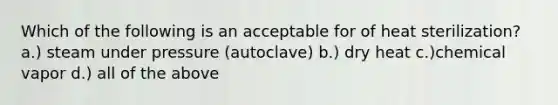 Which of the following is an acceptable for of heat sterilization? a.) steam under pressure (autoclave) b.) dry heat c.)chemical vapor d.) all of the above