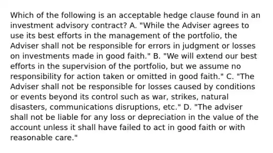 Which of the following is an acceptable hedge clause found in an investment advisory contract? A. "While the Adviser agrees to use its best efforts in the management of the portfolio, the Adviser shall not be responsible for errors in judgment or losses on investments made in good faith." B. "We will extend our best efforts in the supervision of the portfolio, but we assume no responsibility for action taken or omitted in good faith." C. "The Adviser shall not be responsible for losses caused by conditions or events beyond its control such as war, strikes, natural disasters, communications disruptions, etc." D. "The adviser shall not be liable for any loss or depreciation in the value of the account unless it shall have failed to act in good faith or with reasonable care."