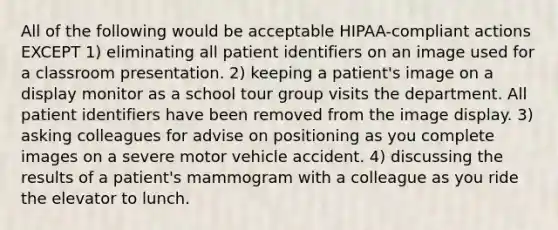 All of the following would be acceptable HIPAA-compliant actions EXCEPT 1) eliminating all patient identifiers on an image used for a classroom presentation. 2) keeping a patient's image on a display monitor as a school tour group visits the department. All patient identifiers have been removed from the image display. 3) asking colleagues for advise on positioning as you complete images on a severe motor vehicle accident. 4) discussing the results of a patient's mammogram with a colleague as you ride the elevator to lunch.