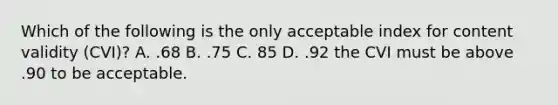 Which of the following is the only acceptable index for content validity (CVI)? A. .68 B. .75 C. 85 D. .92 the CVI must be above .90 to be acceptable.