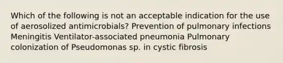 Which of the following is not an acceptable indication for the use of aerosolized antimicrobials? Prevention of pulmonary infections Meningitis Ventilator-associated pneumonia Pulmonary colonization of Pseudomonas sp. in cystic fibrosis