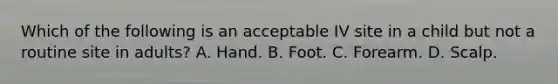 Which of the following is an acceptable IV site in a child but not a routine site in adults? A. Hand. B. Foot. C. Forearm. D. Scalp.