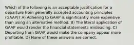 Which of the following is an acceptable justification for a departure from generally accepted accounting principles (GAAP)? A) Adhering to GAAP is significantly more expensive than using an alternative method. B) The literal application of GAAP would render the financial statements misleading. C) Departing from GAAP would make the company appear more profitable. D) None of these answers are correct.