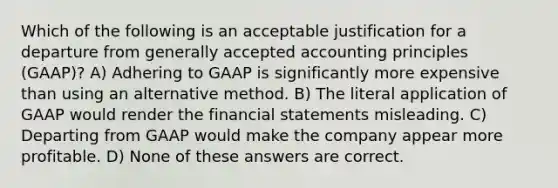 Which of the following is an acceptable justification for a departure from <a href='https://www.questionai.com/knowledge/kwjD9YtMH2-generally-accepted-accounting-principles' class='anchor-knowledge'>generally accepted accounting principles</a> (GAAP)? A) Adhering to GAAP is significantly more expensive than using an alternative method. B) The literal application of GAAP would render the <a href='https://www.questionai.com/knowledge/kFBJaQCz4b-financial-statements' class='anchor-knowledge'>financial statements</a> misleading. C) Departing from GAAP would make the company appear more profitable. D) None of these answers are correct.