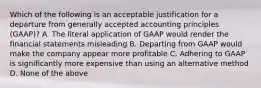 Which of the following is an acceptable justification for a departure from generally accepted accounting principles (GAAP)? A. The literal application of GAAP would render the financial statements misleading B. Departing from GAAP would make the company appear more profitable C. Adhering to GAAP is significantly more expensive than using an alternative method D. None of the above