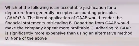 Which of the following is an acceptable justification for a departure from generally accepted accounting principles (GAAP)? A. The literal application of GAAP would render the financial statements misleading B. Departing from GAAP would make the company appear more profitable C. Adhering to GAAP is significantly more expensive than using an alternative method D. None of the above