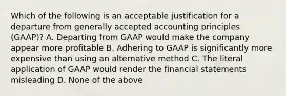 Which of the following is an acceptable justification for a departure from generally accepted accounting principles (GAAP)? A. Departing from GAAP would make the company appear more profitable B. Adhering to GAAP is significantly more expensive than using an alternative method C. The literal application of GAAP would render the financial statements misleading D. None of the above