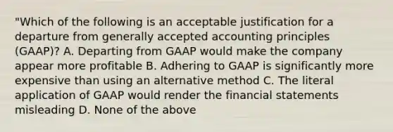 "Which of the following is an acceptable justification for a departure from generally accepted accounting principles (GAAP)? A. Departing from GAAP would make the company appear more profitable B. Adhering to GAAP is significantly more expensive than using an alternative method C. The literal application of GAAP would render the financial statements misleading D. None of the above