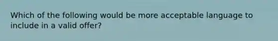 Which of the following would be more acceptable language to include in a valid offer?