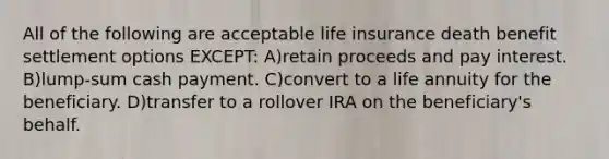 All of the following are acceptable life insurance death benefit settlement options EXCEPT: A)retain proceeds and pay interest. B)lump-sum cash payment. C)convert to a life annuity for the beneficiary. D)transfer to a rollover IRA on the beneficiary's behalf.