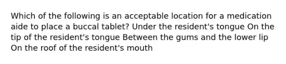 Which of the following is an acceptable location for a medication aide to place a buccal tablet? Under the resident's tongue On the tip of the resident's tongue Between the gums and the lower lip On the roof of the resident's mouth