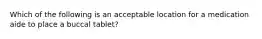 Which of the following is an acceptable location for a medication aide to place a buccal tablet?