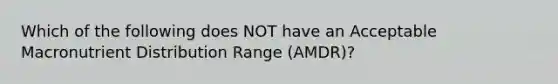 Which of the following does NOT have an Acceptable Macronutrient Distribution Range (AMDR)?