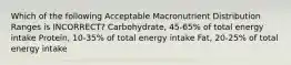 Which of the following Acceptable Macronutrient Distribution Ranges is INCORRECT? Carbohydrate, 45-65% of total energy intake Protein, 10-35% of total energy intake Fat, 20-25% of total energy intake