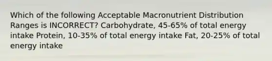 Which of the following Acceptable Macronutrient Distribution Ranges is INCORRECT? Carbohydrate, 45-65% of total energy intake Protein, 10-35% of total energy intake Fat, 20-25% of total energy intake