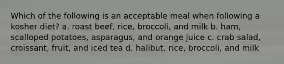 Which of the following is an acceptable meal when following a kosher diet? a. roast beef, rice, broccoli, and milk b. ham, scalloped potatoes, asparagus, and orange juice c. crab salad, croissant, fruit, and iced tea d. halibut, rice, broccoli, and milk