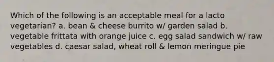 Which of the following is an acceptable meal for a lacto vegetarian? a. bean & cheese burrito w/ garden salad b. vegetable frittata with orange juice c. egg salad sandwich w/ raw vegetables d. caesar salad, wheat roll & lemon meringue pie