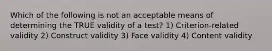 Which of the following is not an acceptable means of determining the TRUE validity of a test? 1) Criterion-related validity 2) Construct validity 3) Face validity 4) Content validity