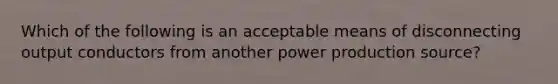 Which of the following is an acceptable means of disconnecting output conductors from another power production source?