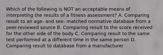 Which of the following is NOT an acceptable means of interpreting the results of a fitness assessment? A. Comparing result to an age- and sex- matched normative database from a peer-reviewed source B. Comparing result to the score received for the other side of the body C. Comparing result to the same test performed at a different time in the same person D. Comparing result to database from a manufacturer