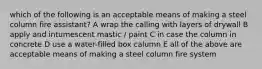 which of the following is an acceptable means of making a steel column fire assistant? A wrap the calling with layers of drywall B apply and intumescent mastic / paint C in case the column in concrete D use a water-filled box calumn E all of the above are acceptable means of making a steel column fire system