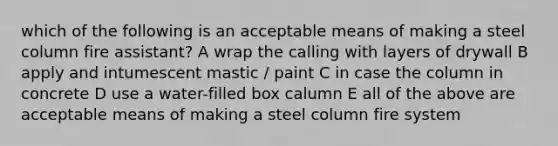 which of the following is an acceptable means of making a steel column fire assistant? A wrap the calling with layers of drywall B apply and intumescent mastic / paint C in case the column in concrete D use a water-filled box calumn E all of the above are acceptable means of making a steel column fire system