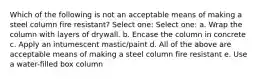 Which of the following is not an acceptable means of making a steel column fire resistant? Select one: Select one: a. Wrap the column with layers of drywall. b. Encase the column in concrete c. Apply an intumescent mastic/paint d. All of the above are acceptable means of making a steel column fire resistant e. Use a water-filled box column