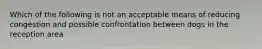 Which of the following is not an acceptable means of reducing congestion and possible confrontation between dogs in the reception area