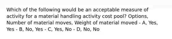 Which of the following would be an acceptable measure of activity for a material handling activity cost pool? Options, Number of material moves, Weight of material moved - A, Yes, Yes - B, No, Yes - C, Yes, No - D, No, No