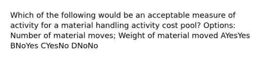 Which of the following would be an acceptable measure of activity for a material handling activity cost pool? Options: Number of material moves; Weight of material moved AYesYes BNoYes CYesNo DNoNo