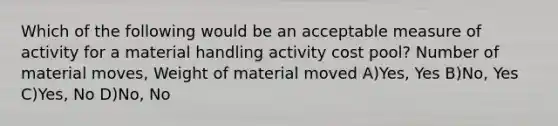 Which of the following would be an acceptable measure of activity for a material handling activity cost pool? Number of material moves, Weight of material moved A)Yes, Yes B)No, Yes C)Yes, No D)No, No